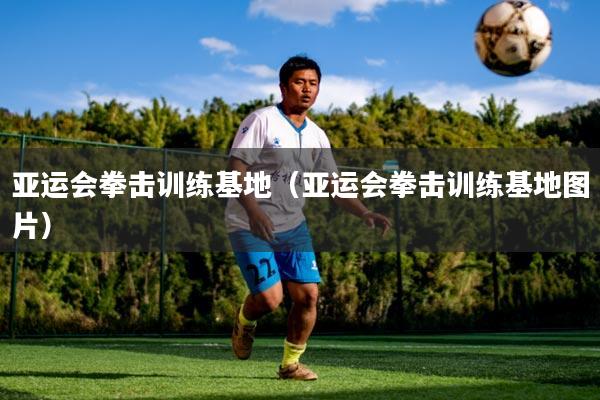 亚运会拳击训练基地(亚运会拳击训练基地图片)