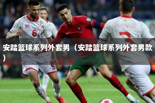 安踏篮球系列外套男(安踏篮球系列外套男款)