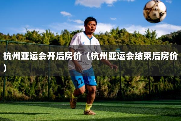 杭州亚运会开后房价(杭州亚运会结束后房价)