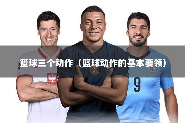篮球三个动作(篮球动作的基本要领)