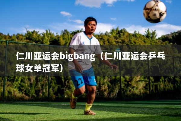 仁川亚运会bigbang(仁川亚运会乒乓球女单冠军)