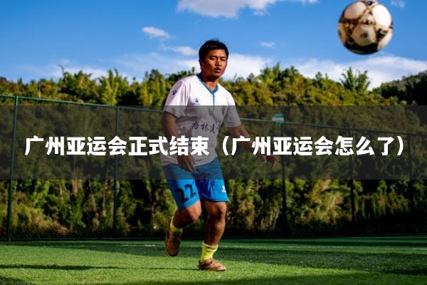 广州亚运会正式结束(广州亚运会怎么了)