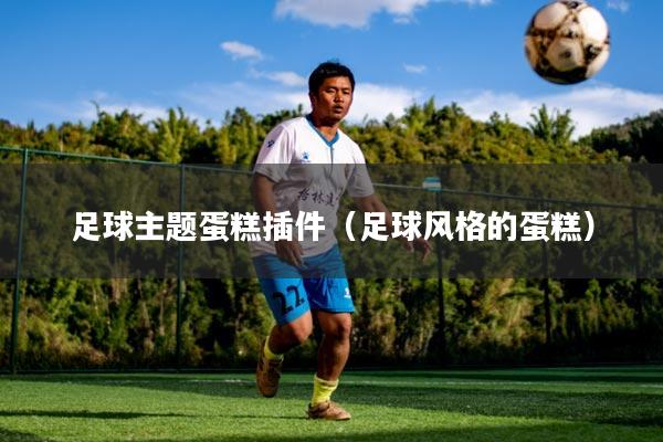 足球主题蛋糕插件(足球风格的蛋糕)