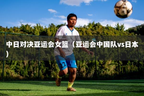 中日对决亚运会女篮（亚运会中国队vs日本）