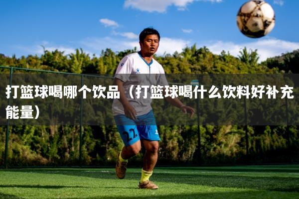 打篮球喝哪个饮品（打篮球喝什么饮料好补充能量）