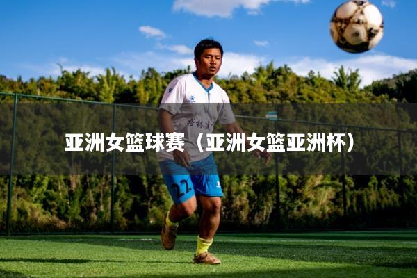 亚洲女篮球赛（亚洲女篮亚洲杯）
