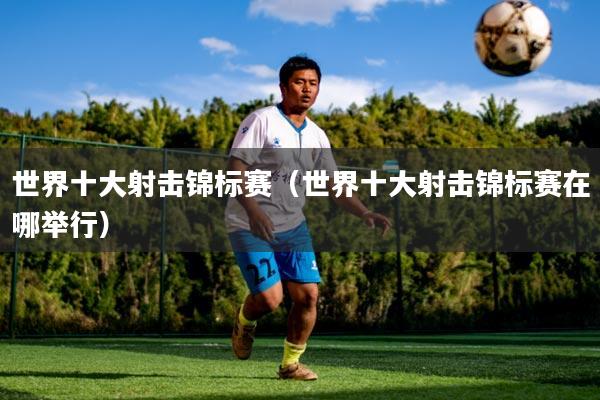 世界十大射击锦标赛（世界十大射击锦标赛在哪举行）